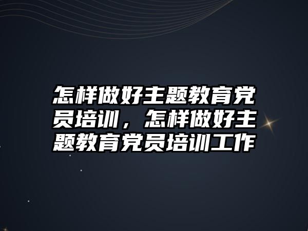 怎樣做好主題教育黨員培訓(xùn)，怎樣做好主題教育黨員培訓(xùn)工作