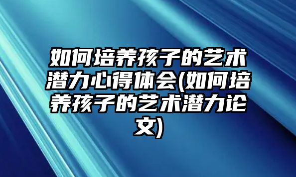 如何培養(yǎng)孩子的藝術(shù)潛力心得體會(如何培養(yǎng)孩子的藝術(shù)潛力論文)