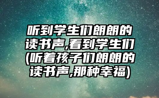 聽到學(xué)生們朗朗的讀書聲,看到學(xué)生們(聽著孩子們朗朗的讀書聲,那種幸福)