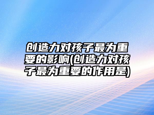 創(chuàng)造力對(duì)孩子最為重要的影響(創(chuàng)造力對(duì)孩子最為重要的作用是)