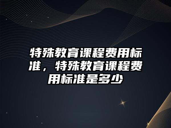 特殊教育課程費(fèi)用標(biāo)準(zhǔn)，特殊教育課程費(fèi)用標(biāo)準(zhǔn)是多少