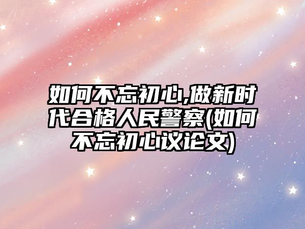 如何不忘初心,做新時(shí)代合格人民警察(如何不忘初心議論文)