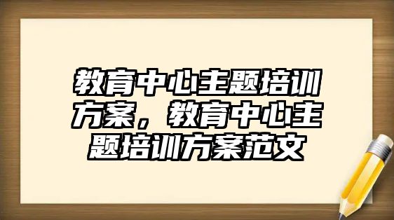 教育中心主題培訓方案，教育中心主題培訓方案范文