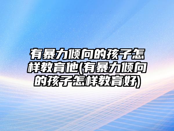 有暴力傾向的孩子怎樣教育他(有暴力傾向的孩子怎樣教育好)