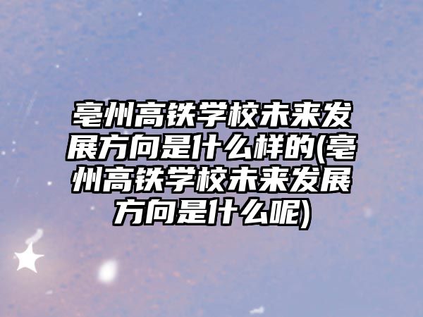 亳州高鐵學(xué)校未來發(fā)展方向是什么樣的(亳州高鐵學(xué)校未來發(fā)展方向是什么呢)