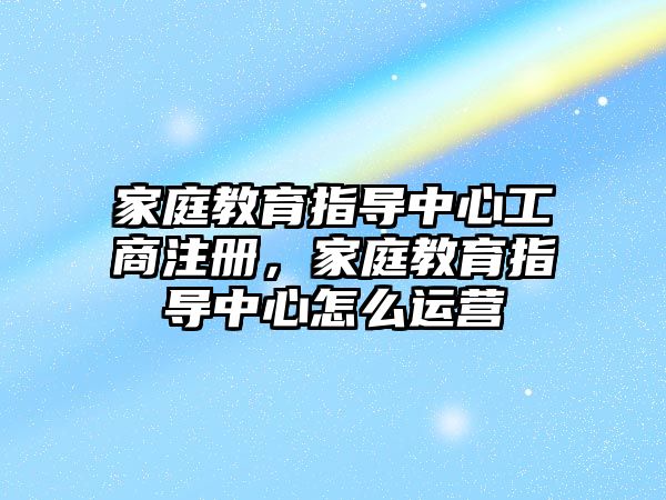 家庭教育指導中心工商注冊，家庭教育指導中心怎么運營