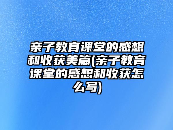 親子教育課堂的感想和收獲美篇(親子教育課堂的感想和收獲怎么寫)