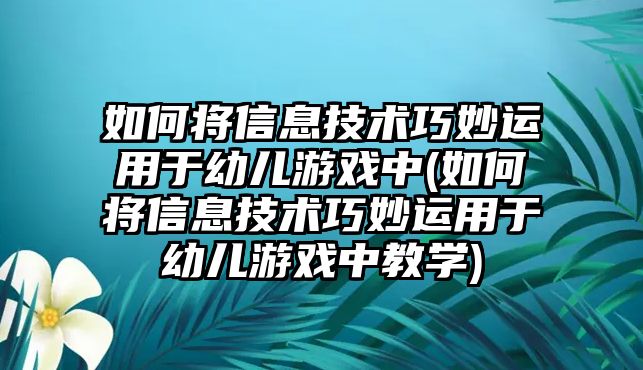 如何將信息技術(shù)巧妙運用于幼兒游戲中(如何將信息技術(shù)巧妙運用于幼兒游戲中教學)