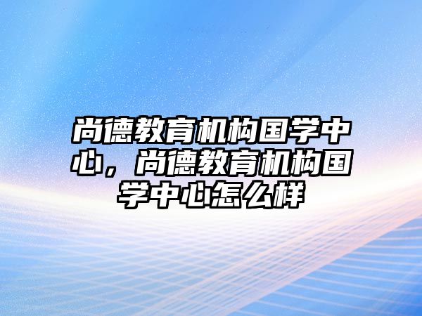 尚德教育機(jī)構(gòu)國(guó)學(xué)中心，尚德教育機(jī)構(gòu)國(guó)學(xué)中心怎么樣