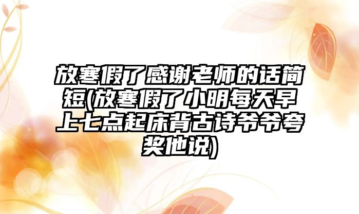 放寒假了感謝老師的話簡短(放寒假了小明每天早上七點起床背古詩爺爺夸獎他說)