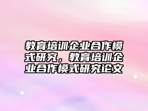 教育培訓(xùn)企業(yè)合作模式研究，教育培訓(xùn)企業(yè)合作模式研究論文