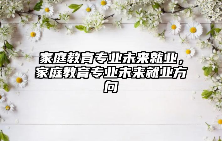 家庭教育專業(yè)未來就業(yè)，家庭教育專業(yè)未來就業(yè)方向