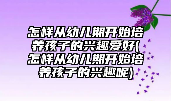 怎樣從幼兒期開始培養(yǎng)孩子的興趣愛好(怎樣從幼兒期開始培養(yǎng)孩子的興趣呢)