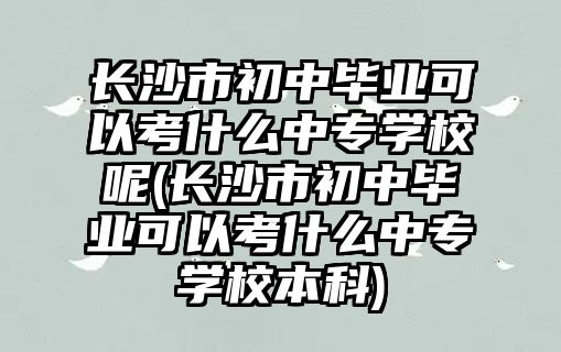 長沙市初中畢業(yè)可以考什么中專學(xué)校呢(長沙市初中畢業(yè)可以考什么中專學(xué)校本科)