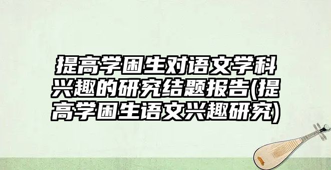 提高學困生對語文學科興趣的研究結(jié)題報告(提高學困生語文興趣研究)