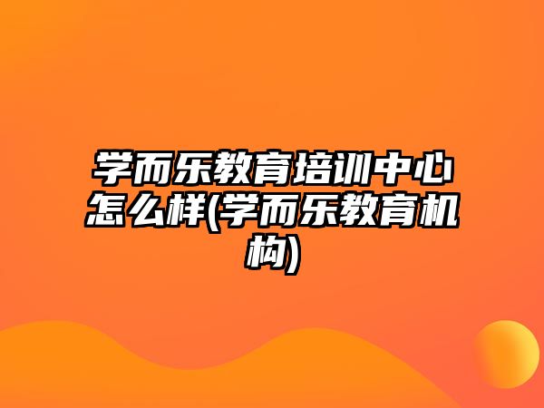 學(xué)而樂教育培訓(xùn)中心怎么樣(學(xué)而樂教育機(jī)構(gòu))