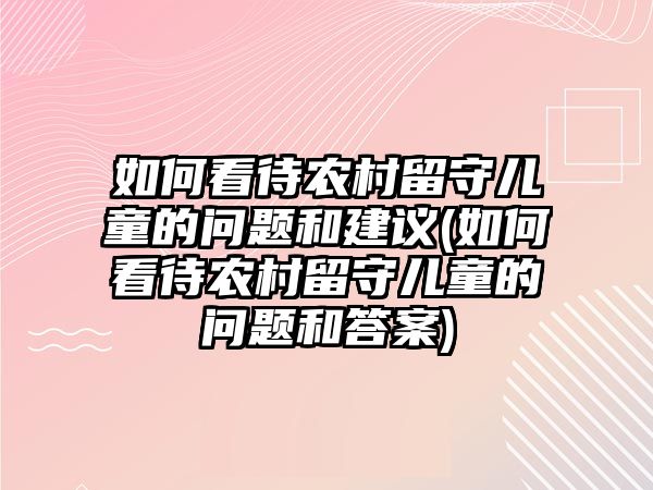 如何看待農(nóng)村留守兒童的問題和建議(如何看待農(nóng)村留守兒童的問題和答案)