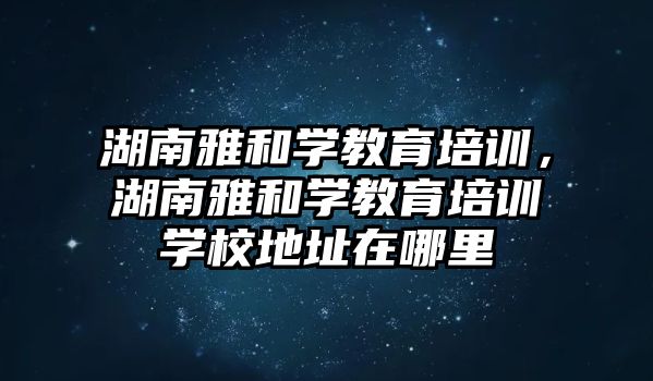 湖南雅和學教育培訓，湖南雅和學教育培訓學校地址在哪里