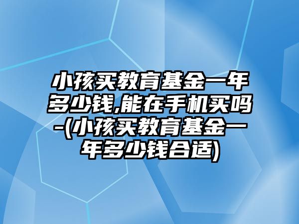 小孩買教育基金一年多少錢,能在手機買嗎-(小孩買教育基金一年多少錢合適)