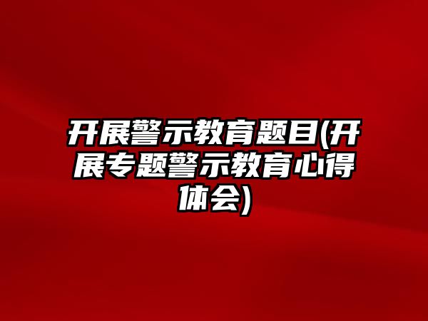 開展警示教育題目(開展專題警示教育心得體會)