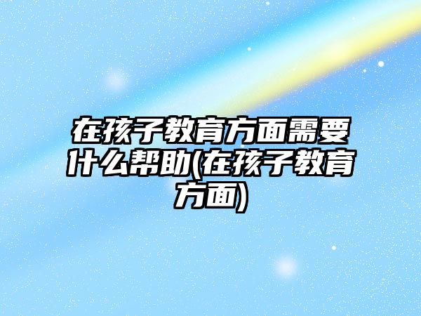 在孩子教育方面需要什么幫助(在孩子教育方面)