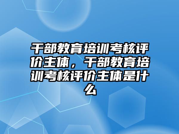 干部教育培訓(xùn)考核評價主體，干部教育培訓(xùn)考核評價主體是什么