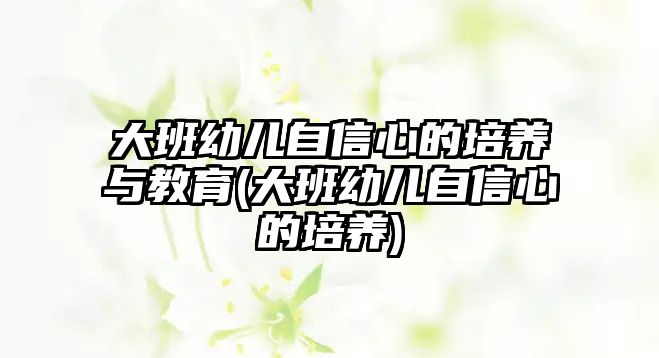 大班幼兒自信心的培養(yǎng)與教育(大班幼兒自信心的培養(yǎng))