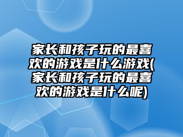 家長和孩子玩的最喜歡的游戲是什么游戲(家長和孩子玩的最喜歡的游戲是什么呢)