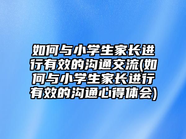 如何與小學(xué)生家長進(jìn)行有效的溝通交流(如何與小學(xué)生家長進(jìn)行有效的溝通心得體會(huì))