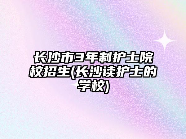 長(zhǎng)沙市3年制護(hù)士院校招生(長(zhǎng)沙讀護(hù)士的學(xué)校)