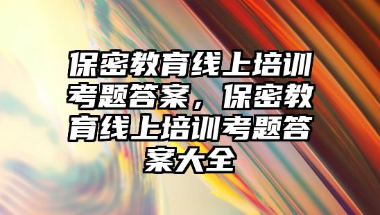 保密教育線上培訓(xùn)考題答案，保密教育線上培訓(xùn)考題答案大全