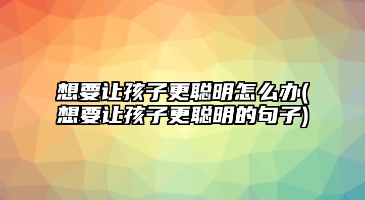 想要讓孩子更聰明怎么辦(想要讓孩子更聰明的句子)