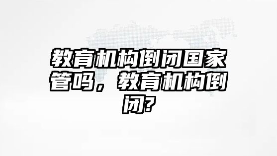 教育機(jī)構(gòu)倒閉國家管嗎，教育機(jī)構(gòu)倒閉?