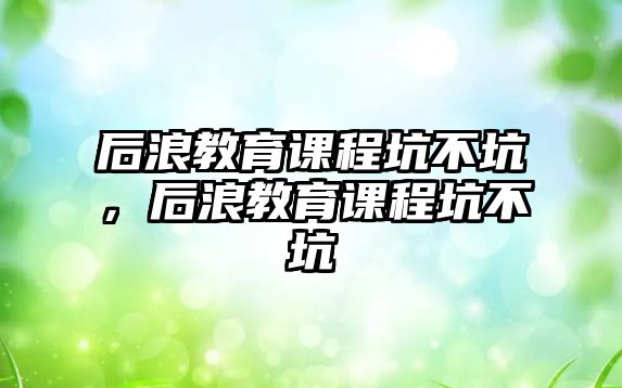 后浪教育課程坑不坑，后浪教育課程坑不坑