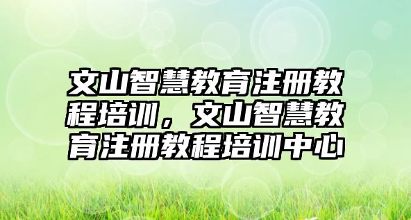 文山智慧教育注冊(cè)教程培訓(xùn)，文山智慧教育注冊(cè)教程培訓(xùn)中心