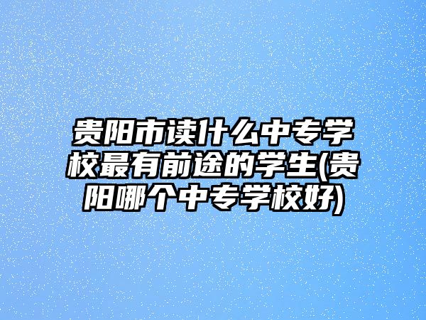 貴陽市讀什么中專學(xué)校最有前途的學(xué)生(貴陽哪個(gè)中專學(xué)校好)