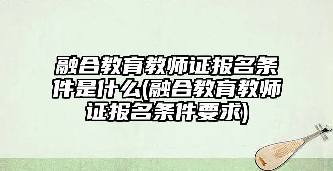 融合教育教師證報名條件是什么(融合教育教師證報名條件要求)