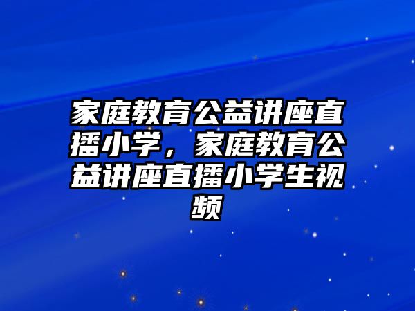 家庭教育公益講座直播小學，家庭教育公益講座直播小學生視頻