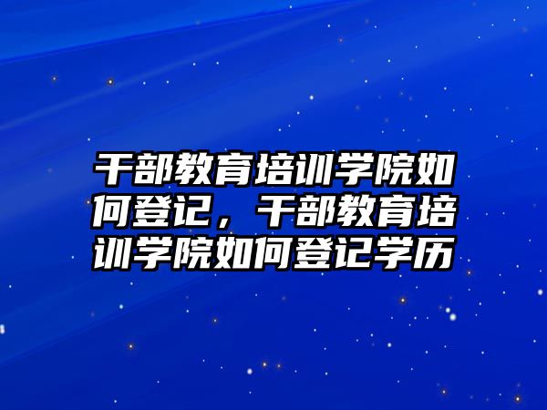 干部教育培訓學院如何登記，干部教育培訓學院如何登記學歷