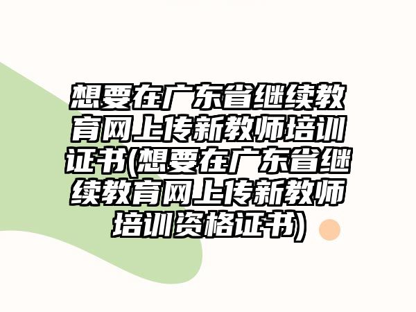 想要在廣東省繼續(xù)教育網(wǎng)上傳新教師培訓(xùn)證書(shū)(想要在廣東省繼續(xù)教育網(wǎng)上傳新教師培訓(xùn)資格證書(shū))