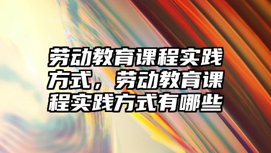 勞動教育課程實踐方式，勞動教育課程實踐方式有哪些