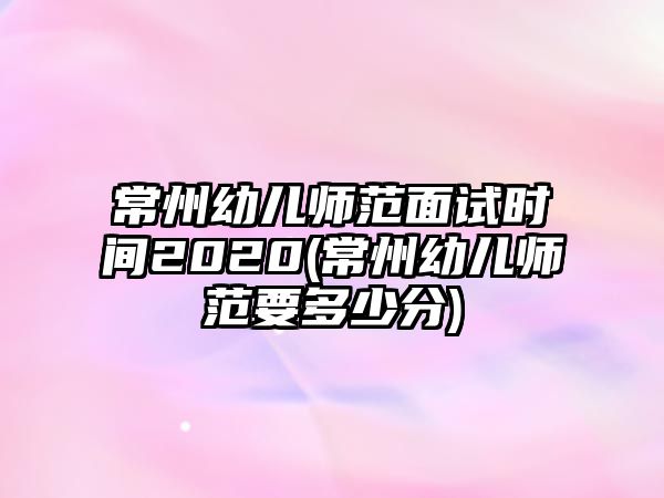 常州幼兒師范面試時(shí)間2020(常州幼兒師范要多少分)