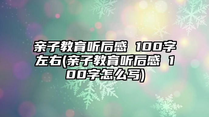 親子教育聽后感 100字左右(親子教育聽后感 100字怎么寫)