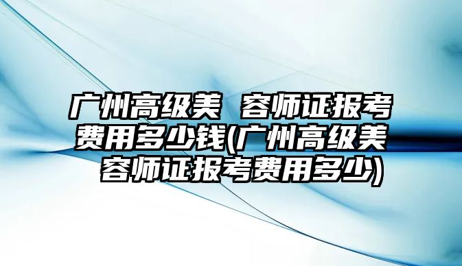 廣州高級美 容師證報考費用多少錢(廣州高級美 容師證報考費用多少)