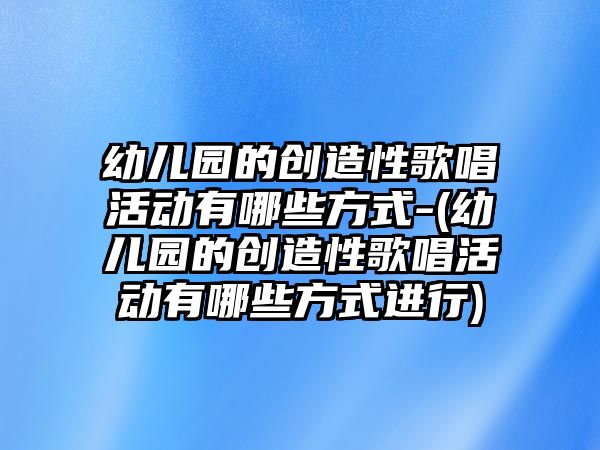 幼兒園的創(chuàng)造性歌唱活動(dòng)有哪些方式-(幼兒園的創(chuàng)造性歌唱活動(dòng)有哪些方式進(jìn)行)