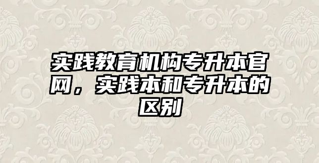 實踐教育機構(gòu)專升本官網(wǎng)，實踐本和專升本的區(qū)別