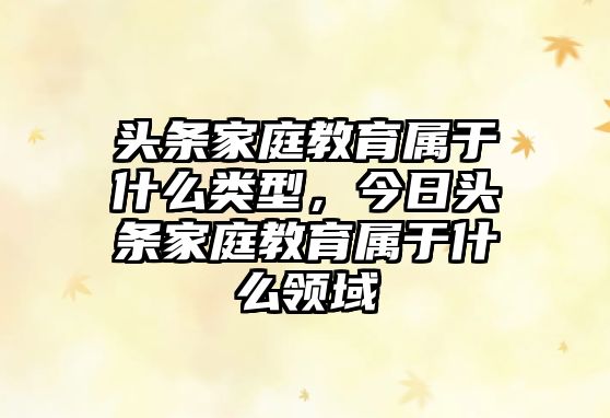 頭條家庭教育屬于什么類型，今日頭條家庭教育屬于什么領(lǐng)域