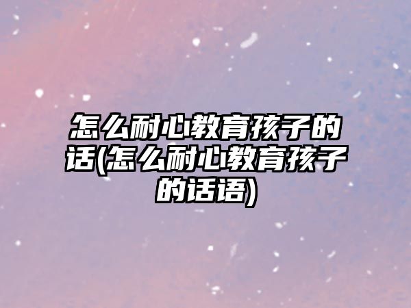 怎么耐心教育孩子的話(怎么耐心教育孩子的話語)