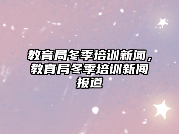 教育局冬季培訓(xùn)新聞，教育局冬季培訓(xùn)新聞報道