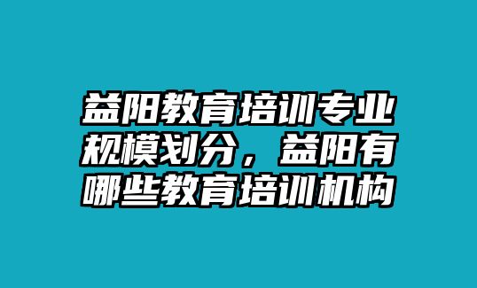 益陽教育培訓專業(yè)規(guī)模劃分，益陽有哪些教育培訓機構